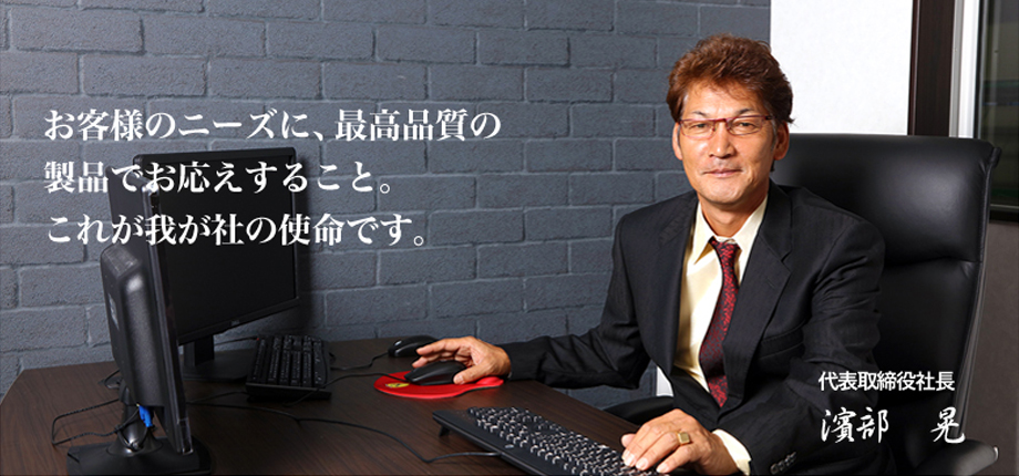 お客様のニーズに、最高品質の製品でお応えすること。これが我が社の使命です。代表取締役社長　濱部　晃